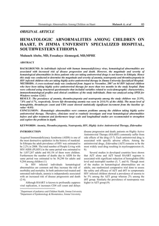 Hematologic Abnormalities Among Children on Haart                          Muluneh A.. et al            83

ORIGI AL ARTICLE

HEMATOLOGIC AB ORMALITIES AMO G CHILDRE O
HAART, I JIMMA U IVERSITY SPECIALIZED HOSPITAL,
SOUTHWESTER ETHIOPIA
Muluneh Abebe, MD, Fessahaye Alemseged, MD,MPHE

ABSTRACT

BACKGROU D: In individuals infected with human immunodeficiency virus, hematological abnormalities are
associated with increased risk of disease progression and death. However, the magnitude and severity of
hematological abnormalities in those patients who are taking antiretroviral drugs is not known in Ethiopia. Hence
this study was conducted to determine the magnitude and severity of anemia, neutropenia and thrombocytopenia in
HIV infected children who are taking highly active antiretroviral therapy in Jimma University Specialized Hospital.
METHODS: A cross-sectional study was conducted from August to ovember, 2007 on 64 HIV infected children
who have been taking highly active antiretroviral therapy for more than two months in the study hospital. Data
were collected using structured questionnaire that included variables related to socio-demographic characteristics,
immunohematological profiles and clinical conditions of the study individuals. Data was analyzed using SPSS for
Windows version 12.0.1.
RESULT: The prevalence of anemia, thrombocytopenia and neutropenia among the study children was 21.9%,
7.8% and 4.7%, respectively. Severe life threatening anemia was seen in 2(14.3% of the child). The mean level of
hemoglobin, thrombocyte count and CD4 count showed statistically significant increment from the baseline (p-
value <0.05).
CO CLUSIO : Hematologic abnormalities were common problems among the children taking highly active
antiretroviral therapy. Therefore, clinicians need to routinely investigate and treat hematological abnormalities
before and after treatment and furthermore large scale and longitudinal studies are recommended to strengthen
and explore the problem in depth.

KEYWORDS: Anemia, Thrombocytopenia, eutropenia, HIV, Highly Active Antiretroviral Therapy, Zidovudine

I TRODUCTIO                                                          disease progression and death; patients on Highly Active
                                                                     Antiretroviral Therapy (HAART) commonly suffer from
Acquired Immunodeficiency Syndrome (AIDS) is one of                  side effects of the drug (5-7). Each antiretroviral drug is
the most destructive epidemics in the history of mankind.            associated with specific adverse effects. Among the
In Ethiopia the adult prevalence of HIV was estimated to             antiretroviral drugs, Zidovudine (AZT) remains to be the
be 2.2% in 2008. The total number of People Living with              most widely used drug resulting in myelosuppression (6,
HIV/AIDS (PLHIV) in the same period was estimated to                 8).
be 1,037,267 adults and 68,136 of them were children.                      Several studies in developed countries have shown
Furthermore the number of deaths due to AIDS for the                 that AZT alone and AZT based HAART regimen is
same period was estimated to be 58,290 for adults and                associated with significant reduction of hemoglobin (Hb)
9,284 among children (1).                                            level and neutrophil number (3, 7, and 8). Though most
      In HIV infected individuals hematological                      of the studies on hematological abnormalities are on
abnormalities are common and they increase the risk of               adults, one randomized comparative trial done to assess
morbidity and mortality. In both antiretroviral-treated and          the safety and efficacy of AZT and d4T in symptomatic
untreated individuals, anemia is independently associated            HIV infected children showed a prevalence of anemia to
with an increased risk of disease progression and death              be 5% among the AZT group whereas 2% among the
(2-4).                                                               d4T group. Similarly the prevalence of neutropenia was
      Although HAART is known to profoundly suppress                 higher in AZT group (9).
viral replication, it increases CD4 cell count and delays
1
    Department of pediatrics and Children Health, Jimma University
2
    Department of Epidemiology & Biostatistics, Jimma University
 