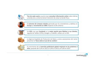 Tres de cada cuatro usuarios que consultan información online sobre ofertas
y tiendas de su entorno tienen intención de visitar la tienda física.
El volumen de compras móviles generado por los smartphones y tabletas en
Europa se incrementó un 140% respecto al año anterior.
5
El crecimiento de la inversión publicitaria global mejorará en los próximos 3
años, pasando del 3,5% en 2012 al 3,9% en 2013 y al 5,6% en 2015.
Un 65% cree que Facebook es la mejor opción para fidelizar a sus clientes,
seguido de Twitter (12%) y Google+ y LinkedIn, ambas con un 8%.
La Agencia Española de Protección de Datos y varias asociaciones del sector
presentan la ‘Guía sobre el uso de las cookies’.
 