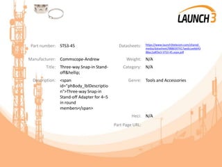 Part number: STS3-45 Datasheets: https://www.launch3telecom.com/shared_
media/datasheet/9886597417aedccaebb43
88ac2a8f3e3-STS3-45.aspx.pdf
Manufacturer: Commscope-Andrew Weight: N/A
Title: Three-way Snap-in Stand-
off&hellip;
Category: N/A
Description: <span
id="phBody_lblDescriptio
n">Three-way Snap-in
Stand-off Adapter for 4–5
in round
members</span>
Genre: Tools and Accessories
Heci: N/A
Part Page URL:
 
