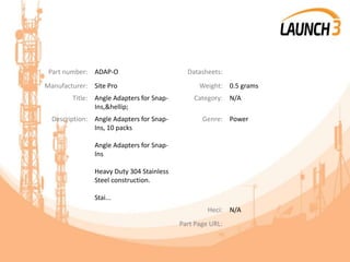 Part number: ADAP-O Datasheets:
Manufacturer: Site Pro Weight: 0.5 grams
Title: Angle Adapters for Snap-
Ins,&hellip;
Category: N/A
Description: Angle Adapters for Snap-
Ins, 10 packs
Angle Adapters for Snap-
Ins
Heavy Duty 304 Stainless
Steel construction.
Stai...
Genre: Power
Heci: N/A
Part Page URL:
 