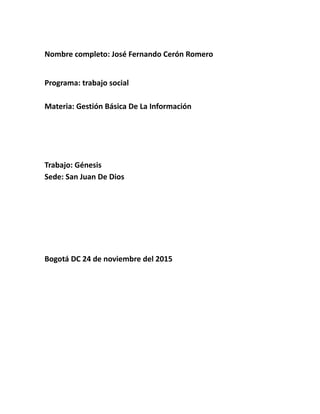Nombre completo: José Fernando Cerón Romero
Programa: trabajo social
Materia: Gestión Básica De La Información
Trabajo: Génesis
Sede: San Juan De Dios
Bogotá DC 24 de noviembre del 2015
 
