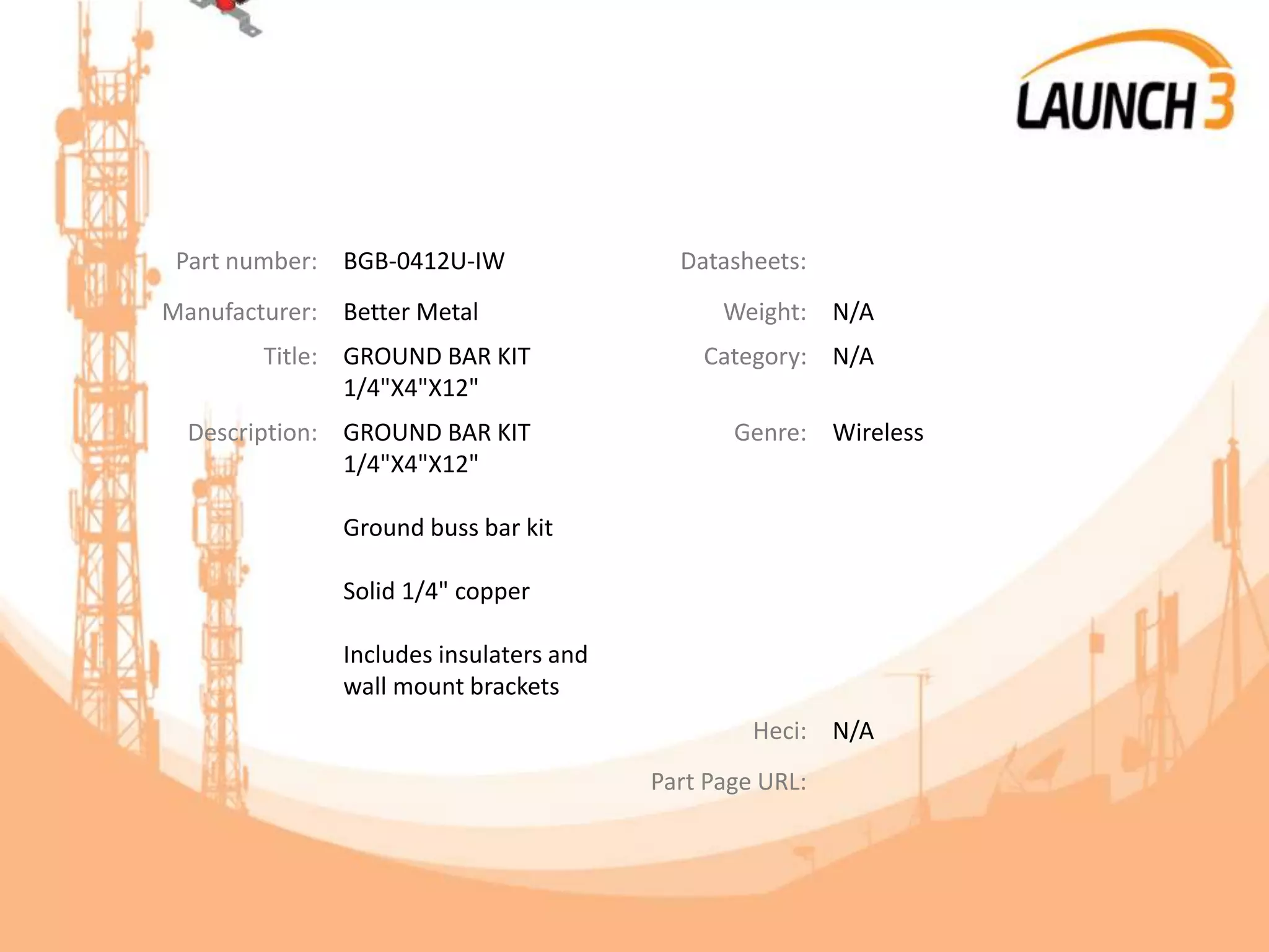 Part number: BGB-0412U-IW Datasheets:
Manufacturer: Better Metal Weight: N/A
Title: GROUND BAR KIT
1/4"X4"X12"
Category: N/A
Description: GROUND BAR KIT
1/4"X4"X12"
Ground buss bar kit
Solid 1/4" copper
Includes insulaters and
wall mount brackets
Genre: Wireless
Heci: N/A
Part Page URL:
 