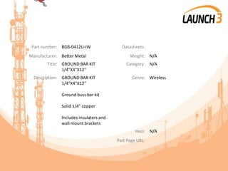 Part number: BGB-0412U-IW Datasheets:
Manufacturer: Better Metal Weight: N/A
Title: GROUND BAR KIT
1/4"X4"X12"
Category: N/A
Description: GROUND BAR KIT
1/4"X4"X12"
Ground buss bar kit
Solid 1/4" copper
Includes insulaters and
wall mount brackets
Genre: Wireless
Heci: N/A
Part Page URL:
 