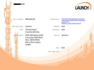 Part number: 8841405/10 Datasheets: https://www.launch3telecom.com/shared_
media/datasheet/b89d17e845174c0c89240
1e8122ca281-
8841405_10_2003_BLACK_REEL.pdf
Manufacturer: Andrew Weight: N/A
Title: 750 feet Black
Insulation&hellip;
Category: N/A
Description: CMS-2003-Black-GDW,
Comscope 2003 Black
Reel. S0#1679466
Black, Bear Copper,
Sulight
Genre: Wireless
Heci: N/A
Part Page URL:
 