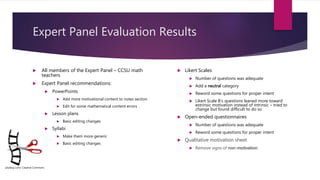 Expert Panel Evaluation Results
 All members of the Expert Panel – CCSU math
teachers
 Expert Panel recommendations:
 PowerPoints
 Add more motivational content to notes section
 Edit for some mathematical content errors
 Lesson plans
 Basic editing changes
 Syllabi
 Make them more generic
 Basic editing changes
 Likert Scales
 Number of questions was adequate
 Add a neutral category
 Reword some questions for proper intent
 Likert Scale B’s questions leaned more toward
extrinsic motivation instead of intrinsic – tried to
change but found difficult to do so
 Open-ended questionnaires
 Number of questions was adequate
 Reword some questions for proper intent
 Qualitative motivation sheet
 Remove signs of non-motivation
pixabay.com/ Creative Commons
 