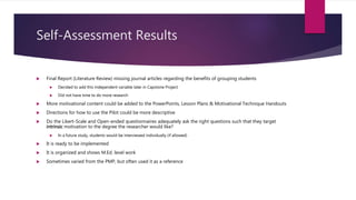 Self-Assessment Results
 Final Report (Literature Review) missing journal articles regarding the benefits of grouping students
 Decided to add this independent variable later in Capstone Project
 Did not have time to do more research
 More motivational content could be added to the PowerPoints, Lesson Plans & Motivational Technique Handouts
 Directions for how to use the Pilot could be more descriptive
 Do the Likert-Scale and Open-ended questionnaires adequately ask the right questions such that they target
intrinsic motivation to the degree the researcher would like?
 In a future study, students would be interviewed individually (if allowed)
 It is ready to be implemented
 It is organized and shows M.Ed. level work
 Sometimes varied from the PMP, but often used it as a reference
 