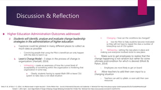 Discussion & Reflection
 Higher Education Administration Outcomes addressed:
3. Students will identify, analyze and evaluate change leadership
strategies in the administration of higher education
a. Capstone could be piloted in many different places to collect as
much data as possible
i. Convincing people that using the Pilot is beneficial can only happen
with the data to back it up
b. Lewin’s Change Model – 3 steps in the process of change in
organization: (Hartzell, 2014)
i. Unfreezing – create an awareness of how the current level of
acceptability of something within the organization is hindering that
organization in some way
a. Clearly, students having to repeat Math 099 or leave CSU
system to take class is not ideal situation
ii. Changing – how can the conditions be changed?
a. Use the Pilot to help students become motivated
so they will not have to repeat the class a number of
times/drop out of CSU system
iii. Refreezing – setting the new plans in place and
making sure everyone involved sticks to new plans
c. Make sure to get employees to realize that the
change happening is not random but rather for some
ultimate end/condition for which is desired (Elliott &
Paton, 2014)
i. Employees are more likely to get on board
d. Allow teachers to add their own input to a
changing situation
i. Teachers can add to syllabi, or even add their own
resources
Hartzell, S. (2014, April). Lewin Stage Model of Change Unfreezing Change Refreezing Animated Part 5 [Video File]. Retrieved from https://www.youtube.com/watch?v=kerDFvln7hU
Elliott, R. W., & Paton, V. O. (2014). An effective leader in higher education: Charles William Eliot. Journal of International Education and Leadership, 4. Retrieved from http://www.jielusa.org/wp-content/uploads/2012/01/CharlesWilliamEliot.pdf
 