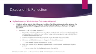 Discussion & Reflection
 Higher Education Administration Outcomes addressed:
4. Students will be able to identify current policies that drive higher education, analyze the
political, social, and technology climate, and predict the effect on the future of higher
education
a. Public Act 12-40 (2012) was passed in CT
i. Requires four CSU colleges & all community colleges to offer students remedial support embedded with
corresponding entry-level courses or an intensive college-readiness program to begin in 2014 (CT Board
of Regents for Higher Education, n.d.)
ii. Students enrolled in intensive-level course would only be allowed to take course 1 TIME
iii. 2014 came, but CCSU did not make any changes to the Math 099 curriculum
a. CCSU was able to obtain an extension for the law
iv. As of 2016, students are still allowed to repeat Math 099 a number of times, and are taking longer to
graduate
a. No one knows when 12-40 will actually go into effect at CCSU
CT Board of Regents for Higher Education. (n.d.). Developmental education (PA 12-40). Retrieved from http://www.ct.edu/initiatives/dev-education
 