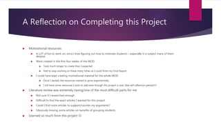 A Reflection on Completing this Project
 Motivational resources:
 A LOT of fun to work on, since I love figuring out how to motivate students – especially in a subject many of them
despise
 Were created in the first four weeks of the MOD
 Took much longer to create than I expected
 Had to stop working on these many times so I could finish my Final Report
 I could have kept creating motivational material for the whole MOD
 Once I started, the resources started to grow exponentially
 I still have some resources I want to add even though this project is over (like self-reflection pieces)!!!!
 Literature review was extremely taxing/one of the most difficult parts for me
 Not sure if I researched enough
 Difficult to find the exact articles I wanted for this project
 Could I find more articles to support/counter my arguments?
 Obviously missing some articles on benefits of grouping students
 Learned so much from this project 
 