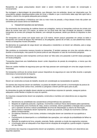 Recipientes de gases pressurizados devem estar e serem mantidos em bom estado de conservação e
funcionamento.

Na montagem e desmontagem de pneumáticos, que ofereçam risco de acidentes, devem ser observados que: Os
pneumáticos estejam despressurizados antes de iniciar o trabalho e que o enchimento deles seja feito após todo o
trabalho, e dentro de uma gaiola adequada para proteção.

Em sistemas pneumáticos e hidráulicos com dois ou mais níveis de pressão, a força desses níveis não podem ser
suficientes para causas danos ao trabalhador.

       9. TRANSPORTADORES DE MATERIAIS.

Os movimentos dos transportes de matérias devem ser protegidos, menos os transportes contínuos de correia com
altura da correia maio que 2,70 metros, se estiver em um local onde não haja circulação de pessoal, e também
transportes de correia com proteção fixa distante, com restrição de pessoas, desde que atenda os dispostos no item
12.51.

Os transportes com correia com borda maior que 2,70 metros, devem possuir passarelas em ambos os lados e
transportes com correia de largura 762 milímetros ou 30 polegadas, apenas de um lado, ou usar plataformas moveis,
menos os transportes moveis articulados.

Os elementos de suspenção de carga devem ser adequados e resistentes e só devem ser utilizados, para a carga,
que foram projetados.

São proibidos os movimentos reversos durante os transportes. E também pessoas em cima dos veículos antes ou
durante a movimentação, mas quando for preciso pode se usar bloqueios no caso de movimentos perigosos.

Movimento de pessoas sobre transportes contínuos dever ser feito sobe uma passarela e permitir essas passagens
em locais protegidos.

Transportes disponíveis aos trabalhadores devem conter dispositivos de parada de emergência, a menos que não
seja necessário.

Deve ser usadas medidas de segurança para que não haja pessoas sem autorização em cima das cargas durante o
movimento.

Os transportes contínuos de correia devem possuir dispositivos de segurança em caso de falha durante a operação
interrompa o funcionamento da maquina.

       10. ASPECTOS ERGONÔMICOS.

Devem ser construídos os locais de trabalho, levando em consideração as necessidades do operário.

Os acentos das maquinas devem ser estofados, os postos de trabalho deve permitir a movimentação da postura do
operário, não pode conter cantos vivos, cortantes ou perigosos e devem permitir apoio para os pés.

As dimensões do posto de trabalho devem atender as características corporais do operador, assegurar postura
adequada e evitar flexões e torções do corpo do operário.

As maquinas e equipamentos devem ser projetados, construídos e mantidos com observância aos os seguintes
aspectos:

      Atendimento da variabilidade das características antropométricas dos operadores;
      Respeito às exigências posturais, cognitivas, movimentos e esforços físicos demandados pelos operadores;
      Os componentes como monitores de vídeo, sinais e comandos, devem possibilitar a interação clara e precisa
       com o operador de forma a reduzir possibilidades de erros de interpretação ou retorno de informação;
      Os comandos e indicadores devem representar, sempre que possível, a direção do movimento e demais
       efeitos correspondentes;
      Os sistemas interativos, como ícones, símbolos e instruções devem ser coerentes em sua aparência e
       função;
      Favorecimento do desempenho e a confiabilidade das operações, com redução da probabilidade de falhas na
       operação;
      Redução da exigência de forca, pressão, preensão, flexão, extensão ou torção dos segmentos corporais;
      A iluminação deve ser adequada e ficar disponível em situações de emergência, quando exigido o ingresso
       em seu interior.

Os comandos das maquinas e equipamentos devem ser projetados, construídos e mantidos com observância aos
seguintes aspectos:
 