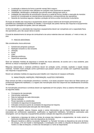    Localização e distancia de forma a permitir manejo fácil e seguro;
       Instalação dos comandos mais utilizados em posições mais acessíveis ao operador;
       Visibilidade, identificação e sinalização que permita serem distinguíveis entre si;
       Instalação dos elementos de acionamento manual ou a pedal de forma a facilitar a execução da manobra
        levando em consideração as características biomecânicas e antropométricas dos operadores;
       Garantia de manobras seguras e rápidas e proteção de forma a evitar movimentos involuntários.

Os locais de trabalho das maquinas e equipamentos devem possuir sistema de iluminação permanente que
possibilite boa visibilidade dos detalhes do trabalho. A iluminação das partes internas das maquinas e equipamentos
que requeiram operações de ajustes, deve ser adequada.

O ritmo de trabalho e a velocidade das maquinas e equipamentos devem ser compatíveis com a capacidade física
dos operadores, para não causar danos à saúde.

O bocal de abastecimento do tanque de combustível e de outros materiais deve ser colocado, a 1 metro e meio, do
piso.

        11. RISCOS ADICIONAIS.

São considerados riscos adicionais:

       Substancias perigosas quaisquer.
       Radiação ionizante ou não ionizante.
       Vibração.
       Ruído.
       Calor.
       Materiais pirofóricos.
       Superfícies aquecidas.

Deve ser adotadas medidas de segurança e controle dos riscos adicionais, de acordo com o risco existente, para
eliminar ou reduzir a exposição do trabalhador ao agente.

Máquinas relacionadas a materiais pirofóricos devem ter proteção contra, emissão, explosão e reação desses
materiais. Também haver proteção contra queimadura que possam ocorrer por contato com superfícies aquecidas
nas máquinas e equipamentos.

Devem ser adotadas medidas de segurança para trabalho com máquinas em espaços confinados.

        12. MANUTENÇÃO, INSPEÇÃO, PREPARAÇÃO, AJUSTES E REPAROS.

Deve sempre ser feita a manutenção preventiva e corretiva, e se essas causarem riscos deve ser feitas apenas por
profissionais legalmente habilitados, e o registro das manutenções deve ficar disponível aos trabalhadores envolvidos
na operação.

As manutenções preventivas e corretivas devem ser registradas em livro próprio, ficha ou sistema informatizado, com
os seguintes dados:

       Cronograma de manutenção;
       Intervenções realizadas;
       Data da realização de cada intervenção;
       Serviço realizado;
       Pecas reparadas ou substituídas;
       Condições de segurança do equipamento;
       Indicação conclusiva quanto às condições de segurança da maquina;
       Nome do responsável pela execução das intervenções.

A manutenção, inspeção, reparos, limpeza, ajuste e outras intervenções que se fizerem necessárias devem ser
executadas por profissionais capacitados, qualificados ou legalmente habilitados, formalmente autorizados pelo
empregador, com as máquinas e equipamentos parados e adoção dos seguintes procedimentos:

       Isolamento e descarga de todas as fontes de energia das máquinas e equipamentos, de modo visível ou
        facilmente identificável por meio dos dispositivos de comando;
       Bloqueio mecânico e elétrico na posição “desligado” ou “fechado” de todos os dispositivos de corte de fontes
        de energia, a fim de impedir a reenergização, e sinalização com cartão ou etiqueta de bloqueio contendo o
        horário e a data do bloqueio, o motivo da manutenção e o nome do responsável;
 