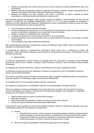    Medidas que garantam que à jusante dos pontos de corte de energia não exista possibilidade de gerar risco
        de acidentes;
       Medidas adicionais de segurança, quando for realizada manutenção, inspeção e reparos de equipamentos ou
        máquinas sustentados somente por sistemas hidráulicos e pneumáticos; e
       Sistemas de retenção com trava mecânica, para evitar o movimento de retorno acidental de partes
        basculhadas ou articuladas abertas das máquinas e equipamentos.

Para situações especiais de regulagem, ajuste, limpeza, pesquisa de defeitos e inconformidades, em que não seja
possível o cumprimento das condições estabelecidas no item 12.113, e em outras situações que impliquem a
redução do nível de segurança das máquinas e equipamentos e houver necessidade de acesso às zonas de perigo,
deve ser possível selecionar um modo de operação que:

       Torne inoperante o modo de comando automático;
       Permita a realização dos serviços com o uso de dispositivo de acionamento de ação continuada associado à
        redução da velocidade, ou dispositivos de comando por movimento limitado;
       Impeça a mudança por trabalhadores não autorizados;
       A seleção corresponda a um único modo de comando ou de funcionamento;
       Quando selecionado, tenha prioridade sobre todos os outros sistemas de comando, com exceção da parada
        de emergência;
       Torne a seleção visível, clara e facilmente identificável.

Nas manutenções das máquinas e equipamentos, sempre que detectado algum defeito, deve ser providenciada sua
reparação ou substituição imediata.

A manutenção de máquinas e equipamentos contemplará, dentre outros itens, a realização de ensaios não
destrutivos – END, estes quando realizados, devem atender às normas técnicas nacionais e, na falta destas, normas
técnicas internacionais.

        13. SINALIZAÇÃO.

As máquinas, equipamentos e todos os locais de operação devem ter sinalização de segurança. Essa sinalização
pode ser por meio de cores, símbolos, inscrições, sinais luminosos ou sonoros, e deve ser usada em todas as fazes
de operação.

A sinalização para setores alimentícios, médicos ou farmacêuticos deve seguir a legislação sanitária.

A sinalização de segurança deve ficar destacada na máquina ou equipamento; ficar em localização claramente
visível; e ser de fácil compreensão.

Os símbolos, inscrições e sinais luminosos e sonoros devem seguir os padrões estabelecidos pelas normas técnicas
nacionais vigentes e, na falta dessas, pelas normas técnicas internacionais.

As inscrições devem ser em português brasileiro, legíveis e explicativas.

Nas máquinas e equipamentos, as sinalizações indicaram suas especificações e limitações técnicas.

Devem ser adotados, sempre que necessários sinais ativos de aviso ou de alerta, tais como sinais luminosos e
sonoros intermitentes, que indiquem a iminência de um acontecimento perigoso, como a partida ou a velocidade
excessiva de uma máquina, de modo que:

       Sejam emitidos antes que ocorra o acontecimento perigoso;
       Não sejam ambíguos;
       Sejam claramente compreendidos e distintos de todos os outros sinais utilizados.
       Possam ser inequivocamente reconhecidos pelos trabalhadores.

Exceto quando houver previsão em outras Normas Regulamentadoras, devem ser adotadas as seguintes cores para
a sinalização de segurança das máquinas e equipamentos:

        A. Amarelo:
               Proteções fixas e móveis – exceto quando os movimentos perigosos estiverem enclausurados na
                  própria carenagem ou estrutura da máquina ou equipamento, ou quando tecnicamente inviável;
               Componentes mecânicos de retenção, dispositivos e outras partes destinadas à segurança;
               Gaiolas das escadas, corrimãos e sistemas de guarda-corpo e rodapé.

        B. Azul: Comunicação de paralisação e bloqueio de segurança para manutenção.
 