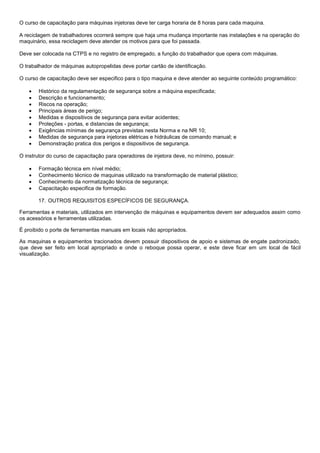 O curso de capacitação para máquinas injetoras deve ter carga horaria de 8 horas para cada maquina.

A reciclagem de trabalhadores ocorrerá sempre que haja uma mudança importante nas instalações e na operação do
maquinário, essa reciclagem deve atender os motivos para que foi passada.

Deve ser colocada na CTPS e no registro de empregado, a função do trabalhador que opera com máquinas.

O trabalhador de máquinas autopropelidas deve portar cartão de identificação.

O curso de capacitação deve ser especifico para o tipo maquina e deve atender ao seguinte conteúdo programático:

       Histórico da regulamentação de segurança sobre a máquina especificada;
       Descrição e funcionamento;
       Riscos na operação;
       Principais áreas de perigo;
       Medidas e dispositivos de segurança para evitar acidentes;
       Proteções - portas, e distancias de segurança;
       Exigências mínimas de segurança previstas nesta Norma e na NR 10;
       Medidas de segurança para injetoras elétricas e hidráulicas de comando manual; e
       Demonstração pratica dos perigos e dispositivos de segurança.

O instrutor do curso de capacitação para operadores de injetora deve, no mínimo, possuir:

       Formação técnica em nível médio;
       Conhecimento técnico de maquinas utilizado na transformação de material plástico;
       Conhecimento da normatização técnica de segurança;
       Capacitação especifica de formação.

        17. OUTROS REQUISITOS ESPECÍFICOS DE SEGURANÇA.

Ferramentas e materiais, utilizados em intervenção de máquinas e equipamentos devem ser adequados assim como
os acessórios e ferramentas utilizadas.

É proibido o porte de ferramentas manuais em locais não apropriados.

As maquinas e equipamentos tracionados devem possuir dispositivos de apoio e sistemas de engate padronizado,
que deve ser feito em local apropriado e onde o reboque possa operar, e este deve ficar em um local de fácil
visualização.
 