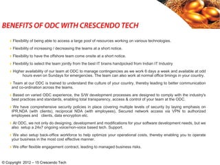 BENEFITS OF ODC WITH CRESCENDO TECH
© Copyright 2012 – 15 Crescendo Tech
Flexibility of being able to access a large pool of resources working on various technologies.
Flexibility of increasing / decreasing the teams at a short notice.
Flexibility to have the offshore team come onsite at a short notice.
Flexibility to select the team jointly from the best IT brains handpicked from Indian IT Industry
Higher availability of our team at ODC to manage contingencies as we work 6 days a week and available at odd
hours even on Sundays for emergencies. The team can also work at normal office timings in your country.
Team at our ODC is trained to understand the culture of your country, thereby leading to better communication
and co-ordination across the teams.
Based on varied ODC experience, the S/W development processes are designed to comply with the industry's
best practices and standards, enabling total transparency, access & control of your team at the ODC.
We have comprehensive security policies in place covering multiple levels of security by laying emphasis on
IPR,NDA (with clients), reciprocal NDA (with employees), Secured network access via VPN to authorized
employees and clients, data encryption etc.
At ODC, we not only do designing, development and modifications for your software development needs, but we
also setup a 24x7 ongoing voice/non-voice based tech. Support.
We also setup back-office workforce to help optimize your operational costs, thereby enabling you to operate
your business in the most cost effective manner.
We offer flexible engagement contract, leading to managed business risks.
 