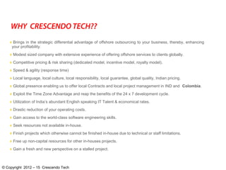 Brings in the strategic differential advantage of offshore outsourcing to your business, thereby, enhancing
your profitability.
Modest sized company with extensive experience of offering offshore services to clients globally.
Competitive pricing & risk sharing (dedicated model, incentive model, royalty model).
Speed & agility (response time)
Local language, local culture, local responsibility, local guarantee, global quality, Indian pricing.
Global presence enabling us to offer local Contracts and local project management in IND and Colombia.
Exploit the Time Zone Advantage and reap the benefits of the 24 x 7 development cycle.
Utilization of India’s abundant English speaking IT Talent & economical rates.
Drastic reduction of your operating costs.
Gain access to the world-class software engineering skills.
Seek resources not available in-house.
Finish projects which otherwise cannot be finished in-house due to technical or staff limitations.
Free up non-capital resources for other in-houses projects.
Gain a fresh and new perspective on a stalled project.
WHY CRESCENDO TECH??
© Copyright 2012 – 15 Crescendo Tech
 