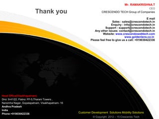 © Copyright 2007, Gateway Group of companies.
Thank you
Mr. RAMAKRISHNA.T
CEO
CRESCENDO TECH Group of Companies
E mail
Sales : sales@crescendotech.in
Enquiry : info@crescendotech.in
Support : support@crescendotech.in
Any other issues: contact@crescendotech.in
Website: www.crescendowebtech.com
www.goldenlens.co.in
Please feel free to give us a call: +919030422336
© Copyright 2012 – 15 Crescendo Tech
Head Office(Visakhapatnam)
Dno: 9-41/22, Flatno: FF-5,Tharani Towers ,
Narsimha Nagar, Gopalapatnam, Visakhapatnam- 16
Andhra Pradesh
India
Phone:+919030422336 Customer Development Solutions Mobility Solutions
 