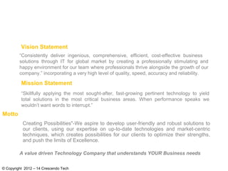 © Copyright 2012 – 14 Crescendo Tech
“Consistently deliver ingenious, comprehensive, efficient, cost-effective business
solutions through IT for global market by creating a professionally stimulating and
happy environment for our team where professionals thrive alongside the growth of our
company.” incorporating a very high level of quality, speed, accuracy and reliability.
“Skillfully applying the most sought-after, fast-growing pertinent technology to yield
total solutions in the most critical business areas. When performance speaks we
wouldn’t want words to interrupt.”
Vision Statement
Mission Statement
A value driven Technology Company that understands YOUR Business needs
Creating Possibilities"-We aspire to develop user-friendly and robust solutions to
our clients, using our expertise on up-to-date technologies and market-centric
techniques, which creates possibilities for our clients to optimize their strengths,
and push the limits of Excellence.
Motto
 