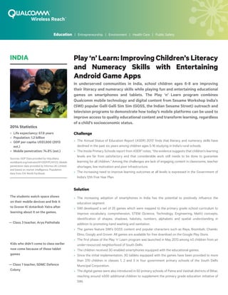 Play ‘n’ Learn: Improving Children’s Literacy
and Numeracy Skills with Entertaining
Android Game Apps
In underserved communities in India, school children ages 6-8 are improving
their literacy and numeracy skills while playing fun and entertaining educational
games on smartphones and tablets. The Play ‘n’ Learn program combines
Qualcomm mobile technology and digital content from Sesame Workshop India’s
(SWI) popular Galli Galli Sim Sim (GGSS, the Indian Sesame Street) outreach and
television programs to demonstrate how today’s mobile platforms can be used to
improve access to quality educational content and transform learning, regardless
of a child’s socioeconomic status.
Challenge
»» 	The Annual Status of Education Report (ASER) 20131
finds that literacy and numeracy skills have
declined in the past six years among children ages 5-16 studying in India’s rural schools.
»» 	The Inside Primary Schools report from ASER2
notes, “the evidence suggests that children’s learning
levels are far from satisfactory and that considerable work still needs to be done to guarantee
learning for all children.” Among the challenges are lack of engaging content in classrooms, teacher
shortages, low motivation and poor infrastructure.
»» 	The increasing need to improve learning outcomes at all levels is expressed in the Government of
India’s 12th Five Year Plan.
Solution
»» 	The increasing adoption of smartphones in India has the potential to positively influence the
education segment.
»» 	SWI developed a set of 25 games which were mapped to the primary grade school curriculum to
improve vocabulary, comprehension, STEM (Science, Technology, Engineering, Math) concepts,
identification of shapes, shadows, habitats, numbers, alphabets and spatial understanding in
addition to promoting hand washing and sanitation.
»» 	The games feature SWI’s GGSS content and popular characters such as Raya, Boombah, Chamki,
Elmo, Googly and Grover. All games are available for free download on the Google Play Store.
»» 	The first phase of the Play ‘n’ Learn program was launched in May 2013 among 40 children from an
under-resourced neighborhood of South Delhi.
»» 	The children received 3G enabled smartphones equipped with the educational games.
»» 	Since the initial implementation, 3G tablets equipped with the games have been provided to more
than 370 children in classes 1, 2 and 3 in four government primary schools of the South Delhi
Municipal Corporation.
»» 	The digital games were also introduced in 50 primary schools of Patna and Vaishali districts of Bihar,
reaching around 4500 additional children to supplement the primary grade education initiative of
SWI.
INDIA
2014 Statistics
»» Life expectancy: 67.8 years
»» Population: 1.2 billion
»» GDP per capita: US$1,500 (2013
est.)
»» Mobile penetration: 74.8% (est.)
Sources: GDP Data provided by http://data.
worldbank.org/indicator/NY.GDP.PCAP.CD; Mobile
penetration data provided by Informa UK Limited
and based on market intelligence. Population
data from CIA World Factbook.
The students watch space shows
on their mobile devices and link it
to Grover Ki Antariksh Yatra after
learning about it on the games.
— Class 3 teacher, Arya Pathshala
Kids who didn’t come to class earlier
now come because of these tablet
games
— Class 1 teacher, SDMC Defence
Colony
Education | Entrepreneurship | Environment | Health Care | Public Safety
 
