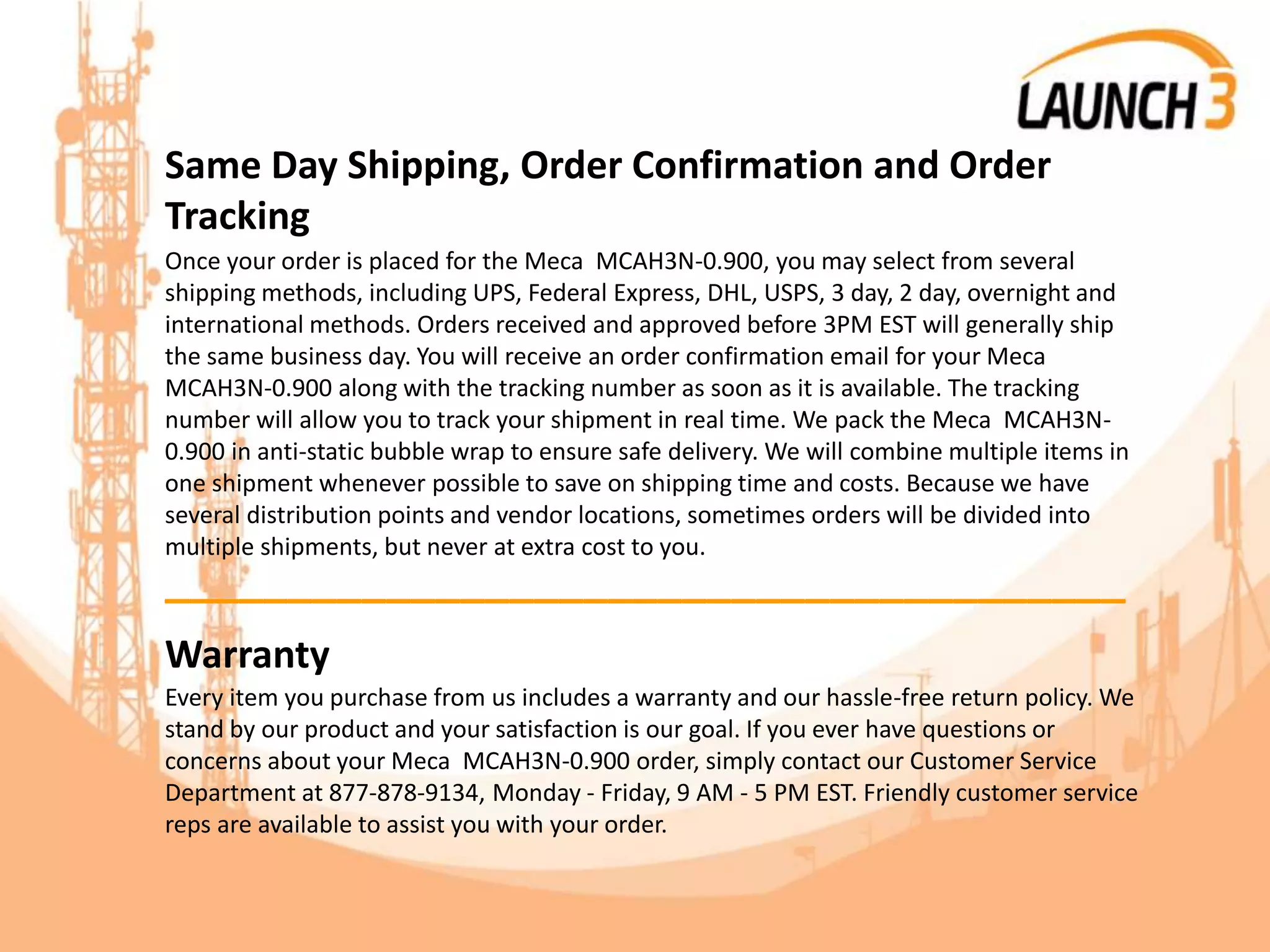Same Day Shipping, Order Confirmation and Order
Tracking
Once your order is placed for the Meca MCAH3N-0.900, you may select from several
shipping methods, including UPS, Federal Express, DHL, USPS, 3 day, 2 day, overnight and
international methods. Orders received and approved before 3PM EST will generally ship
the same business day. You will receive an order confirmation email for your Meca
MCAH3N-0.900 along with the tracking number as soon as it is available. The tracking
number will allow you to track your shipment in real time. We pack the Meca MCAH3N-
0.900 in anti-static bubble wrap to ensure safe delivery. We will combine multiple items in
one shipment whenever possible to save on shipping time and costs. Because we have
several distribution points and vendor locations, sometimes orders will be divided into
multiple shipments, but never at extra cost to you.
_______________________________________
Warranty
Every item you purchase from us includes a warranty and our hassle-free return policy. We
stand by our product and your satisfaction is our goal. If you ever have questions or
concerns about your Meca MCAH3N-0.900 order, simply contact our Customer Service
Department at 877-878-9134, Monday - Friday, 9 AM - 5 PM EST. Friendly customer service
reps are available to assist you with your order.
 
