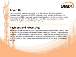 About Us
Launch 3 Telecom is your one stop shop for all your Telecom and Data/Networking
Hardware needs and genuine JMA-PPC replacement parts. We have loyally served our
customers since 2003. Our product expertise, quality customer service, competitive pricing
-on items like this JMA-PPC UXP-DF-78 -- are a few of the reasons why more telecom
professionals buy from Launch 3 Telecom every day.
_______________________________________
Payment and Processing
We accept Visa, Mastercard, American Express and Paypal payments for this JMA-PPC UXP-
DF-78. We can also accept Purchase Orders for Net Terms upon approval. Launch 3 Telecom
does have a Government Cage Code so if this is for a Government purchase please tells us!
You may also call us at 877-878-9134 or email us at sales@launch3.net for our credit card
form. Please call us today to purchase this JMA-PPC UXP-DF-78 item while inventory and
sale last.
 