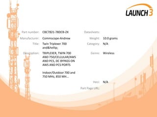 Part number: CBC7821-78DCB-2X Datasheets:
Manufacturer: Commscope-Andrew Weight: 10.0 grams
Title: Twin Triplexer 700
and&hellip;
Category: N/A
Description: TRIPLEXER, TWIN 700
AND 750/CELLULAR/AWS
AND PCS, DC BYPASS ON
AWS AND PCS PORTS
Indoor/Outdoor 700 and
750 MHz, 850 MH...
Genre: Wireless
Heci: N/A
Part Page URL:
 