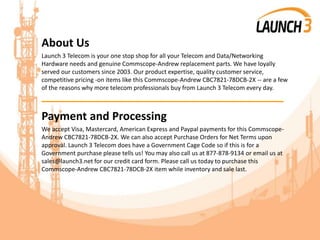 About Us
Launch 3 Telecom is your one stop shop for all your Telecom and Data/Networking
Hardware needs and genuine Commscope-Andrew replacement parts. We have loyally
served our customers since 2003. Our product expertise, quality customer service,
competitive pricing -on items like this Commscope-Andrew CBC7821-78DCB-2X -- are a few
of the reasons why more telecom professionals buy from Launch 3 Telecom every day.
_______________________________________
Payment and Processing
We accept Visa, Mastercard, American Express and Paypal payments for this Commscope-
Andrew CBC7821-78DCB-2X. We can also accept Purchase Orders for Net Terms upon
approval. Launch 3 Telecom does have a Government Cage Code so if this is for a
Government purchase please tells us! You may also call us at 877-878-9134 or email us at
sales@launch3.net for our credit card form. Please call us today to purchase this
Commscope-Andrew CBC7821-78DCB-2X item while inventory and sale last.
 