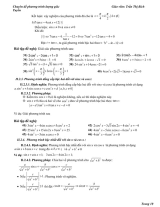 Chuyên đề phương trình lượng giác Giáo viên: Trần Thị Bích
Tuyền
Kết luận: vậy nghiệm của phương trình đã cho là ( ),
4 2
x k k
π π
= + ∈¢
( ))7 tan 4cot 12 1b x x− =
Điều kiện: sin 0x ≠ và cos 0x ≠
Khi đó:
( ) 21
1 7tan 4. 12 0 7tan 12tan 4 0
tan
x x x
x
⇔ − − = ⇔ − − =
Đặt tant x= , ta giải phương trình bậc hai theo t: 2
7 4 12 0t t− − =
Bài tập đề nghị: Giải các phương trình sau:
31) − + =2
2cos 3cos 1 0x x 32) + + =2
cos sin 1 0x x 33) − =2cos2 4cos 1x x
34) 2
2sin 5sin – 3 0x x+ = 35) 02-2cosx2cos2x =+ 36) 02sin5cos6 2
=−+ xx
37) 2
3 tan (1 3) tan =0x x− + 38) 2
24 sin 14cos 21 0x x+ − =
39)
2
sin 2cos 1
3 3
x x
π π   
− + − = ÷  ÷
   
40) 2
4cos 2( 3 1)cos 3 0x x− − + =
II.2.3. Phương trình đẳng cấp bậc hai đối với sinx và cosx:
II.2.3.1. Định nghĩa: Phương trình đẳng cấp bậc hai đối với sinx và cosx là phương trình có dạng
( )2 2
.sin .sin cos . os , , 0a x b x x c c x d a b c+ + = ≠
II.2.3.2. Phương pháp:
⊕ Kiểm tra cos 0x = có là nghiệm không, nếu có thì nhận nghiệm này.
⊕ cos 0x ≠ chia cả hai vế cho 2
cos x đưa về phương trình bậc hai theo tan x :
( ) 2
tan tan 0a d x b x c d− + + − =
Ví dụ: Giải phương trình sau
Bài tập đề nghị:
41) 2 2
3sin 4sin cos +5cos 2x x x x− = 42) 2 2
2cos 3 3sin 2 4sin 4x x x− − = −
43) 2 2
25sin 15sin 2 9cos 25x x x+ + = 44) 2 2
4sin 5sin cos 6cos 0x x x x− − =
45) 2
4sin 5sin cos 0x x x− = 46) 2 2
4sin 6cos 0x x− =
II.2.4. Phương trình bậc nhất đối với sin x và cos x :
II.2.4.1. Định nghĩa: Phương trình bậc nhất đối với sin x và cos x là phương trình có dạng
sin cosa x b x c+ = trong đó , ,a b c∈¡ và 2 2
0a b+ ≠
Ví dụ: sin cos 1; 3cos2 4sin 2 1;x x x x+ = − =
II.2.4.2. Phương pháp: Chia hai vế phương trình cho 2 2
a b+ ta được:
2 2 2 2 2 2
sin cos
a b c
x x
a b a b a b
+ =
+ + +
• Nếu 2 2
1
c
a b
>
+
: Phương trình vô nghiệm.
• Nếu 2 2
1
c
a b
≤
+
thì đặt 2 2 2 2
os sin
a b
c
a b a b
α α= ⇒ =
+ +
Trang 10
 