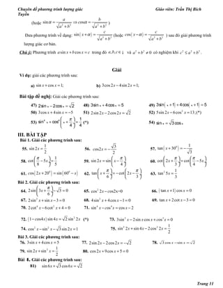 Chuyên đề phương trình lượng giác Giáo viên: Trần Thị Bích
Tuyền
(hoặc 2 2 2 2
sin os
a b
c
a b a b
α α= ⇒ =
+ +
)
Đưa phương trình về dạng: ( ) 2 2
sin
c
x
a b
α+ =
+
(hoặc ( ) 2 2
os
c
c x
a b
α− =
+
) sau đó giải phương trình
lượng giác cơ bản.
Chú ý: Phương trình sin cosa x b x c+ = trong đó , ,a b c∈¡ và 2 2
0a b+ ≠ có nghiệm khi 2 2 2
c a b≤ + .
Giải
Ví dụ: giải các phương trình sau:
a) sin cos 1;x x+ = b) 3cos2 4sin 2 1;x x− =
Bài tập đề nghị: Giải các phương trình sau:
47) − =2sin 2cos 2x x 48) + =3sin 4cos 5x x 49) ( ) ( )+ + + =3sin 1 4cos 1 5x x
50) 3cos 4sin 5x x+ = − 51) 2sin 2 2cos2 2x x− = 52) 2
5sin 2 6cos 13;(*)x x− =
53)
π 
+ + = ÷
 
4 4 1
sin cos
4 4
x x (*) 54) =sin 3cosx x
III. BÀI TẬP
Bài 1. Giải các phương trình sau:
55.
1
sin 2
2
x = 56.
3
os2
2
c x = − 57. ( )0 1
tan 30
3
x + = −
58.
1
cot 5
8 5
x
π 
− = ÷
 
59. sin 2 sin
4
x x
π 
= − ÷
 
60. cot 2 cot 5
3 4
x x
π π   
+ = − ÷  ÷
   
61. ( ) ( )0 0
os 2 20 sin 60c x x+ = − 62. tan cot 2
6 3
x x
π π   
+ = − − ÷  ÷
   
63.
2 1
tan 5
3
x =
Bài 2. Giải các phương trình sau:
64. 2sin 3 3 0
6
x
π 
+ − = ÷
 
65. 2
cos 2 os2x=0x c− 66. ( )tan 1 cos 0x x+ =
67. 2
2sin sin 3 0x x+ − = 68. 2
4sin 4cos 1 0x x+ − = 69. tan 2cot 3 0x x+ − =
70. 4 2
2cot 6cot 4 0x x− + = 71. 4 4
sin os cos 2x c x x− = −
72. ( ) 2
1 os4 sin 4 2 sin 2c x x x− = (*) 73. 2 2
3sin 2sin cos os 0x x x c x− + =
74. 2 2
cos sin 3sin 2 1x x x− − = 75.
2 2 1
sin 2 sin 4 2cos 2
2
x x x+ − =
Bài 3. Giải các phương trình sau:
76. 3sin 4cos 5x x+ = 77. 2sin 2 2cos2 2x x− = − 78. 2sincos3 =− xx
79.
2 1
sin 2 sin
2
x x+ = 80. cos2 9cos 5 0x x+ + =
Bài 4. Giải các phương trình sau:
81) sin 6 3 cos6 2x x+ =
Trang 11
 