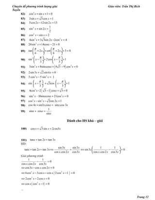 Chuyên đề phương trình lượng giác Giáo viên: Trần Thị Bích
Tuyền
82) 2
cos sin 1 0x x+ + =
83) 3sin 3 cos 1x x+ =
84) 5cos2 12sin 2 13x x− =
85)
2 1
sin sin 2
2
x x+ =
86) 2
cos sin 2x x− =
87) 2 2
4sin 3 3sin 2 2cos 4x x x+ − =
88) 2
24sin 14cos 21 0x x+ − =
89) tan 2 cot 2 3 0
6 6
x x
π π   
+ + + + = ÷  ÷
   
90)
2
sin 2cos 1
3 3
x x
π π   
− + − = ÷  ÷
   
91) ( )2 2
3sin 8sin cos 8 3 9 cos 0x x x x+ + − =
92) 2sin3 2 sin 6 0x x+ =
93) 2 2
3 cos 5 sin 1x x− =
94) sin 3cos 1
3 3
x x
π π   
− + − = ÷  ÷
   
95) ( )2
4cos 2 3 1 cos 3 0x x− − + =
96) 2 2
sin –10sin cos 21cos 0x x x x+ =
97) 2 2
cos sin 2sin 2 1x x x− − =
98) cos 4 sin3 .cos sin .cos 3x x x x x+ =
99)
1
sin cos
sin
x x
x
+ =
Dành cho HS khá – giỏi
100) cos 3sin 2 os3x x c x+ =
101) tan tan 2 tan 3x x x+ =
HD:
sin3 sin3 1 1
tan tan 2 tan 3 sin3 0
cos .cos2 cos3 cos .cos2 cos3
x x
x x x x
x x x x x x
 
+ = ⇔ = ⇔ − = ÷
 
Giải phương trình
( )
( )
3 2
3
2
1 1
0
cos .cos2 cos3
cos3 cos .cos2 0
4cos 3cos cos . 2cos 1 0
2cos 2cos 0
cos cos 1 0
...
x x x
x x x
x x x x
x x
x x
− =
⇔ − =
⇔ − − − =
⇔ − =
⇔ − =
Trang 12
 
