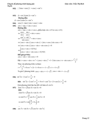 Chuyên đề phương trình lượng giác Giáo viên: Trần Thị Bích
Tuyền
102) ( ) ( ) 2 
 2sin cos 1  cos sinx x x x− + =
103) 2 
(1 cos 2 )sin 2 sin   x x x− =
Hướng dẫn:
2 
(1 cos 2 )sin 2 sin  x x x− =
104) ( ) ( )cos 1 tan sin cos sinx x x x x− + =
105) cot tan sin cosx x x x− = +
Hướng dẫn
cot tan sin cosx x x x− = + , (điều kiện sin 0x ≠ và cos 0x ≠ )
( ) ( ) ( )
( ) ( )
( )
( )
2 2
cos sin
sin cos
sin cos
cos sin
sin cos
sin cos
cos sin cos sin sin cos sin cos 0
cos sin cos sin sin cos 0
cos sin 0 91
cos sin sin cos 0 91
x x
x x
x x
x x
x x
x x
x x x x x x x x
x x x x x x
x x a
x x x x b
⇔ − = +
−
⇔ = +
⇔ − + − + =
⇔ + − − =
 + =
⇔ 
− − =
HD giải pt 91b):
cos sin sin cos 0x x x x− − =
Đặt  ( )
2
22 1
cos sin cos sin 1 2sin cos sin cos
2
t
t x x t x x x x x x
−
= − ⇒ = − = − ⇒ − =
Thay vào phương trình, ta được:
2
21
0 2 1 0 1 2 1 2
2
t
t t t t t
−
+ = ⇔ + − = ⇔ = − − ∨ = − +
Ta giải 2 phương trình: cos sin 1 2x x− = − − ; cos sinx x− = 1 2− +
106)
2 2 3
sin 2 2 cos    0
4
x x− + =
HD: ( )2 2 23 3
sin 2 2 cos    0 1 cos 2 1 cos2 0
4 4
x x x x− + = ⇔ − − + + =
Giải phương trình bậc hai đối với hàm số cos2x
107) 2sin 17 3cos 5 sin 5 0x x x+ + =
HD:
2sin17 3cos 5 sin 5 0
3 1
sin17 cos 5 sin 5 0
2 2
sin17 sin 5 0
3
...
x x x
x x x
x x
π
+ + =
⇔ + + =
 
⇔ + + = ÷
 
108) ( )cos 7 sin 5 3 cos 5 sin 7x x x x− = −
Trang 13
 
