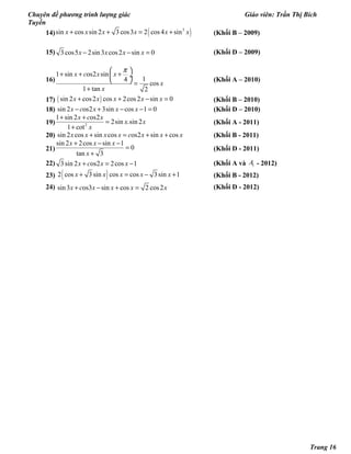 Chuyên đề phương trình lượng giác Giáo viên: Trần Thị Bích
Tuyền
14) ( )3
sin cos sin 2 3 cos3 2 cos4 sinx x x x x x+ + = + (Khối B – 2009)
15) 3 cos5 2sin3 cos2 sin 0x x x x− − = (Khối D – 2009)
16)
1 sin os2 sin
14
cos
1 tan 2
x c x x
x
x
π 
+ + + ÷
  =
+
(Khối A – 2010)
17) ( )sin 2 cos2 cos 2cos2 sin 0x x x x x+ + − = (Khối B – 2010)
18) sin 2 os2 3sin cos 1 0x c x x x− + − − = (Khối D – 2010)
19) 2
1 sin 2 os2
2sin .sin 2
1 cot
x c x
x x
x
+ +
=
+
(Khối A - 2011)
20) sin 2 cos sin cos os2 sin cosx x x x c x x x+ = + + (Khối B - 2011)
21)
sin 2 2cos sin 1
0
tan 3
x x x
x
+ − −
=
+
(Khối D - 2011)
22) 3sin 2 os2 2cos 1x c x x+ = − (Khối A và 1A - 2012)
23) ( )2 cos 3sin cos cos 3sin 1x x x x x+ = − + (Khối B - 2012)
24) sin3 os3 sin cos 2 cos2x c x x x x+ − + =   (Khối D - 2012)
Trang 16
 