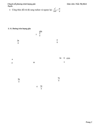 Chuyên đề phương trình lượng giác Giáo viên: Trần Thị Bích
Tuyền
• Công thức đổi từ độ sang radian và ngược lại:
0
0
a
180
α
π
=
I. 11. Đường tròn lượng giác
7π
4
5π
4
3π
4
π
4
2π
3π
2
π
2
0
π
-1
-1
1
1O
sin
cos
Trang 3
 