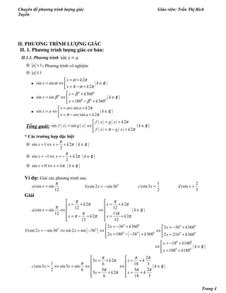 Chuyên đề phương trình lượng giác Giáo viên: Trần Thị Bích
Tuyền
II. PHƯƠNG TRÌNH LƯỢNG GIÁC
II. 1. Phương trình lượng giác cơ bản:
II.1.1. Phương trình sin x a=
1a⊕ > : Phương trình vô nghiệm
1a⊕ ≤
• ( )
2
sin sin
2
x k
x k
x k
α π
α
π α π
= +
= ⇔ ∈ = − +
¢
• ( )
0 0
0
0 0 0
360
sin sin
180 360
x k
x k
x k
β
β
β
 = +
= ⇔ ∈
= − +
¢
• ( )
sin 2
sin
sin 2
x arc a k
x a k
x arc a k
π
π π
= +
= ⇔ ∈ = − +
¢
Tổng quát: ( ) ( )
( ) ( )
( ) ( )
( )
2
sin sin
2
f x g x k
f x g x k
f x g x k
π
π π
= +
= ⇔ ∈
= − +
¢
* Các trường hợp đặc biệt
( )
( )
( )
sin 1 2
2
sin 1 2
2
sin 0
x x k k
x x k k
x x k k
π
π
π
π
π
⊕ = ⇔ = + ∈
⊕ = − ⇔ = − + ∈
⊕ = ⇔ = ∈
¢
¢
¢
Ví dụ: Giải các phương trình sau:
)sin sin
12
a x
π
= 0
)sin 2 sin36b x = −
1
)sin3
2
c x =
2
)sin
3
d x =
Giải
( )
2 2
12 12
)sin sin
1112
2 2
12 12
x k x k
a x k
x k x k
π π
π π
π
π π
π π π
 
= + = + 
= ⇔ ⇔ ∈ 
 = − + = +
  
¢
( )
( )
( )
0 0 0 0
0 0
0 0 0 0 0
0 0
0 0
2 36 360 2 36 360
)sin 2 sin36 sin 2 sin 36
2 180 36 360 2 216 360
18 180
108 180
x k x k
b x x
x k x k
x k
k
x k
 = − +  = − +
= − ⇔ = − ⇔ ⇔ 
= − − + = + 
 = − +
⇔ ∈
= +
¢
( )
2
3 2
1 6 18 3
)sin3 sin3 sin
5 5 22 6
3 2
6 18 3
x k x k
c x x k
x k x k
π π π
π
π
π π π
π
 
= + = + 
= ⇔ = ⇔ ⇔ ∈ 
 = + = +
  
¢
Trang 4
 