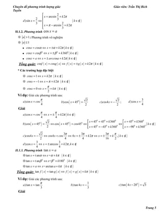 Chuyên đề phương trình lượng giác Giáo viên: Trần Thị Bích
Tuyền
( )
2
arcsin 2
2 3
)sin
23
arcsin 2
3
x k
d x k
x k
π
π π

= +
= ⇔ ∈
 = − +

¢
II.1.2. Phương trình cos x a=
1a⊕ > : Phương trình vô nghiệm
1a⊕ ≤
• ( )os os 2c x c x k kα α π= ⇔ = ± + ∈¢
• ( )0 0 0
os os 360c x c x k kβ β= ⇔ = ± + ∈¢
• ( )os os 2c x a x arcc a k kπ= ⇔ = ± + ∈¢
Tổng quát: ( ) ( ) ( ) ( ) ( )os os 2c f x c g x f x g x k kπ= ⇔ = ± + ∈¢
* Các trường hợp đặc biệt
( )
( )
( )
os 1 2
os 1 2
os 0
2
c x x k k
c x x k k
c x x k k
π
π π
π
π
⊕ = ⇔ = ∈
⊕ = − ⇔ = + ∈
⊕ = ⇔ = + ∈
¢
¢
¢
Ví dụ: Giải các phương trình sau:
)cos os
4
a x c
π
= ( )0 2
)cos 45
2
b x + =
2
) os4
2
c c x = − ;
3
)cos
4
d x =
Giải
( ))cos os 2
4 4
a x c x k k
π π
π= ⇔ = ± + ∈¢
( ) ( ) ( )
0 0 0 0 0
0 0 0
0 0 0 0 0
45 45 360 45 3602
)cos 45 cos 45 os45
2 45 45 360 90 360
x k x k
b x x c k
x k x k
 + = + = +
+ = ⇔ + = ⇔ ⇔ ∈ 
+ = − + = − +  
¢
( )
2 3 3 3
) os4 os4 os 4 2 ,
2 4 4 16 2
c c x c x c x k x k k
π π π π
π= − ⇔ = ⇔ = ± + ⇔ = ± + ∈¢
3 3
)cos arccos 2 ,
4 4
d x x k kπ= ⇔ = ± + ∈¢
II.1.3. Phương trình tan x a=
( )
( )
( )
0 0 0
tan t an =
tan t an = 180
tan =arctan
x x k k
x x k k
x a x a k k
α α π
β β
π
⊕ = ⇔ + ∈
⊕ = ⇔ + ∈
⊕ = ⇔ + ∈
¢
¢
¢
Tổng quát: ( ) ( ) ( ) ( ) ( )tan tanf x g x f x g x k kπ= ⇔ = + ∈¢
Ví dụ: Giải các phương trình sau:
)tan tan
3
a x
π
=
1
)tan 4
3
b x = − ( )0
) tan 4 20 3c x − =
Giải
Trang 5
 