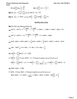 Chuyên đề phương trình lượng giác Giáo viên: Trần Thị Bích
Tuyền
27)
π 
= ÷
 
2
sin cos
4 2
x 28) ( )tan sin 1 1
4
x
π 
+ = 
 
Bài 2: Tìm ;
2 2
x
π π− 
∈ ÷
 
sao cho: ( )+ =tan 3 2 3x .
Bài 3: Tìm ( )0;3x π∈ sao cho:sin 2cos 0
3 6
x x
π π   
− + + = ÷  ÷
   
.
HƯỚNG DẪN GIẢI
Bài 1: Giải các phương trình sau:
18)
( )π
− +
= ⇔ = ⇔ = − ⇔ = −2 2 1 cos4 1 cos6
sin 2 sin 3 cos4 cos6 cos4 cos 6
2 2
.....
x x
x x x x x x
22)
− +
+ = ⇔ + = ⇔ =2 2 1 cos4 1 cos6
sin 2 cos 3 1 1 cos4 cos6
2 2
.....
x x
x x x x
23)
( ) ( )= ⇔ + = + ⇔ =
1 1
sin5 .cos3 sin6 .cos2 sin2 sin8 sin4 sin8 sin2 sin4
2 2
....
x x x x x x x x x x
24)
( )− = ⇔ − − = ⇔ =2 1
cos 2sin 0 cos 1 cos 0 cos
2 2
....
x
x x x x
25) ( ) ( )π
π
 
+ − = ÷
 
tan 3 cot 5 1 25
2
x x
Vì
π 
+ = ÷
 
tan 3 0
2
x hoặc ( )π− =cot 5 0x không là nghiệm của pt (25) nên ta có:
( )
( )
( )π π π
π π
π
     
+ − = ⇔ + = ⇔ + = − ÷  ÷  ÷
−     
1
tan 3 cot 5 1 tan 3 tan 3 tan 5
2 2 2cot 5
...
x x x x x
x
26) ( )=tan5 .tan3 1 26x x
Vì =tan5 0x hoặc =tan3 0x không là nghiệm của pt (26) nên ta có:
π 
= ⇔ = ⇔ = ⇔ = − ÷
 
1
tan5 .tan3 1 tan5 tan5 cot3 tan5 tan 3
tan3 2
....
x x x x x x x
x
Trang 7
 