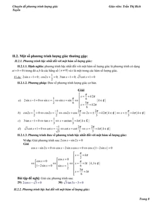 Chuyên đề phương trình lượng giác Giáo viên: Trần Thị Bích
Tuyền
II.2. Một số phương trình lượng giác thường gặp:
II.2.1. Phương trình bậc nhất đối với một hàm số lượng giác:
II.2.1.1. Định nghĩa: phương trình bậc nhất đối với một hàm số lượng giác là phương trình có dạng
0at b+ = t trong đó a,b là các hằng số ( )0a ≠ và t là một trong các hàm số lượng giác.
Ví dụ:
1
2sin 1 0; os2 0; 3tan 1 0; 3 cot 1 0
2
x c x x x− = + = − = + =
II.2.1.2. Phương pháp: Đưa về phương trình lượng giác cơ bản.
Giải
( )
2
1 6
) 2sin 1 0 sin sin sin
52 6
2
6
x k
a x x x k
x k
π
π
π
π
π

= +
− = ⇔ = ⇔ = ⇔ ∈
 = +

¢
( ) ( )
1 1 2 2
) os2 0 os2 os2 cos 2 2
2 2 3 3 3
b c x c x c x x k k x k k
π π π
π π
−
+ = ⇔ = ⇔ = ⇔ = ± + ∈ ⇔ = ± + ∈¢ ¢
( )
1 1
) 3tan 1 0 tan arctan
3 3
c x x x k kπ− = ⇔ = ⇔ = + ∈£
( )
1 2 2
) 3 cot 1 0 cot cot cot
3 33
d x x x x k k
π π
π
−
+ = ⇔ = ⇔ = ⇔ = + ∈¢
II.2.1.3. Phương trình đưa về phương trình bậc nhất đối với một hàm số lượng giác:
Ví dụ: Giải phương trình sau: 2cos sin 2 0x x− =
Giải
( )
( )
cos sin 2 0 cos 2sin cos 0 cos 1 2sin 0
2
cos 0
cos 0
,1
1 2sin 0 6sin
2 5
6
x x x x x x x
x k
x
x
x l k l
x x
x l
π
π
π
π
π
π
− = ⇔ − = ⇔ − =

= +
= 
= ⇔ ⇔ ⇔ = + ∈ − = =

 = +

¢
Bài tập đề nghị: Giải các phương trình sau:
29) 2cos 3 0x − = 30) 3 tan3 3 0x − =
II.2.2. Phương trình bậc hai đối với một hàm số lượng giác:
Trang 8
 