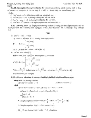 Chuyên đề phương trình lượng giác Giáo viên: Trần Thị Bích
Tuyền
II.2.2.1. Định nghĩa: Phương trình bậc hai đối với một hàm số lượng giác là phương trình có dạng
2
0at bt c+ + = , trong đó a, b, c là các hằng số ( )0a ≠ và t là một trong các hàm số lượng giác.
Ví dụ:
a) 2
2sin sin 3 0x x+ − = là phương trình bậc hai đối với sin x .
b) 2
3 1 0cos x cosx+ − = là phương trình bậc hai đối với os2c x .
c) 2
2tan tan 3 0x x− − = là phương trình bậc hai đối với tan x .
d) 2
3cot 3 2 3 cot3 3 0x x− + = là phương trình bậc hai đối với cot 3x .
II.2.2.2. Phương pháp: Đặt ẩn phụ t là một trong các hàm số lượng giác đưa về phương trình bậc hai
theo t giải tìm t, đưa về phương trình lượng giác cơ bản (chú ý điều kiện 1 1t− ≤ ≤ nếu đặt t bằng sin hoặc
cos).
Giải
2
) 2sin sin 3 0(1)a x x+ − =
Đặt sint x= , điều kiện 1t ≤ . Phương trình (1) trở thành:
( )
( )
2
1 ân
2 3 0 3
2
t nh
t t
t loai
=
+ − = ⇔
 =

Với t=1, ta được ( )sin 1 2x x k kπ= ⇔ = ∈¢
( )2
) 3 1 0 2b cos x cosx+ − =
Đặt ost c x= , điều kiện 1t ≤ . Phương trình (2) trở thành:
( )
( )
2
3 13
â
2
3 1 0
3 13
2
t nh n
t t
t loai
 − +
=
+ − = ⇔
 − −
=

Với
3 13
2
t
− +
= ta được ( )
3 13 3 13
os arccos 2
2 2
c x x k kπ
− + − +
= ⇔ = ± + ∈¢
Các câu còn lại giải tương tự
II.2.2.3. Phương trình đưa về phương trình bậc hai đối với một hàm số lượng giác:
Ví dụ: Giải các phương trình sau:
2
)3sin 2 7cos2 3 0a x x+ − = )7tan 4cot 12b x x− =
Giải
( )
( )
2 2
2
)3sin 2 7cos2 3 0 3 1 cos 2 7cos2 3 0
3cos 2 7cos2 0 cos2 3cos2 7 0
cos2 0
3cos2 7 0
a x x x x
x x x x
x
x
+ − = ⇔ − + − =
⇔ − = ⇔ − =
=
⇔  − =
*) Giải phương trình: ( )cos2 0 2 ,
2 4 2
x x k x k k
π π π
π= ⇔ = + ⇔ = + ∈¢
*) Giải phương trình:
7
3cos2 7 0 cos2
3
x x− = ⇔ =
Vì
7
1
3
> nên phương trình 3cos2 7 0x − = vô nghiệm.
Trang 9
 
