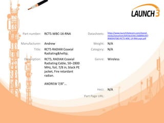 Part number: RCT5-WBC-1X-RNA Datasheets: https://www.launch3telecom.com/shared_
media/datasheet/b9556c634e1368890c697
8fd83fd7083-RCT5-WBC-1X-RNA.aspx.pdf
Manufacturer: Andrew Weight: N/A
Title: RCT5 RADIAX Coaxial
Radiating&hellip;
Category: N/A
Description: RCT5, RADIAX Coaxial
Radiating Cable, 50–2800
MHz, foil, 7/8 in, black PE
jacket, Fire retardant
radian.
ANDREW 7/8"...
Genre: Wireless
Heci: N/A
Part Page URL:
 