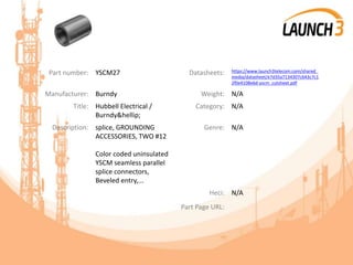 Part number: YSCM27 Datasheets: https://www.launch3telecom.com/shared_
media/datasheet/e7d35a7134307c643c7c1
2f0e4108e6d-yscm_cutsheet.pdf
Manufacturer: Burndy Weight: N/A
Title: Hubbell Electrical /
Burndy&hellip;
Category: N/A
Description: splice, GROUNDING
ACCESSORIES, TWO #12
Color coded uninsulated
YSCM seamless parallel
splice connectors,
Beveled entry,...
Genre: N/A
Heci: N/A
Part Page URL:
 