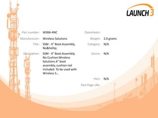 Part number: WSBA-4NC Datasheets:
Manufacturer: Wireless Solutions Weight: 2.0 grams
Title: SSM - 4" Boot Assembly,
No&hellip;
Category: N/A
Description: SSM - 4" Boot Assembly,
No Cushion.Wireless
Solutions 4" boot
assembly, cushion not
included. To be used with
Wireless S...
Genre: N/A
Heci: N/A
Part Page URL:
 