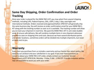 Same Day Shipping, Order Confirmation and Order
Tracking
Once your order is placed for the KMW PAC1-KIT, you may select from several shipping
methods, including UPS, Federal Express, DHL, USPS, 3 day, 2 day, overnight and
international methods. Orders received and approved before 3PM EST will generally ship
the same business day. You will receive an order confirmation email for your KMW PAC1-
KIT along with the tracking number as soon as it is available. The tracking number will allow
you to track your shipment in real time. We pack the KMW PAC1-KIT in anti-static bubble
wrap to ensure safe delivery. We will combine multiple items in one shipment whenever
possible to save on shipping time and costs. Because we have several distribution points
and vendor locations, sometimes orders will be divided into multiple shipments, but never
at extra cost to you.
_______________________________________
Warranty
Every item you purchase from us includes a warranty and our hassle-free return policy. We
stand by our product and your satisfaction is our goal. If you ever have questions or
concerns about your KMW PAC1-KIT order, simply contact our Customer Service
Department at 877-878-9134, Monday - Friday, 9 AM - 5 PM EST. Friendly customer service
reps are available to assist you with your order.
 