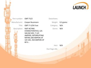 Part number: GMT-71/2 Datasheets:
Manufacturer: Cooper Bussmann Weight: 0.3 grams
Title: GMT-7-1/2A Fuse Category: N/A
Description: FAST ACTING
CHARACTERISTICS; 125
VAC/60 VDC; 7-1/2
AMPERE; INTERRUPTING
RATING 300 AMPERE AT
125 VAC, 450 AMPERE AT
60 V...
Genre: N/A
Heci: N/A
Part Page URL:
 