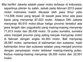 Bila berfikir Jakarta adalah pasar motor terbesar di Indonesia,
sepertinya pikiran itu salah, sebab pada februari 2013 pasar
motor indonesia masih dikuasai oleh jawa timur yaitu
114,506 motor yang terjual. Di bawah jawa timur ada jawa
barat yang menyerap 97,023 motor. Adapun DKI Jakarta
menyerap 85,910 motor.diluar ketiga provinsi tersebut ada
jawa tengah dan yogyakarta yang masing-masing menyerap
71,813 motor dan 28,436 motor. Di pulau sumatra, sumatra
utara menjadi provinsi yang paling banyak menyerap motor
di februari dengan angka 44,303 motor. Bali menyerap
26,587 motor, sementara di kalimantan dan sulawesi, hadir
kalimantan timur dan sulawesi selatan yang menjadi provinsi
dengan penyerapan motor terbesar masing-masing pulau.
Kedua masing-masing menyerap 28,300 motor dan 22,551
motor.
 