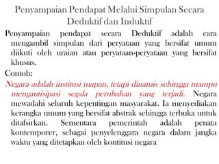 Penyampaian pendapat secara Deduktif adalah cara
mengambil simpulan dari peryataan yang bersifat umum
diikuti oleh uraian atau peryataan-peryataan yang bersifat
khusus.
Contoh:
Negara adalah institusi mapan, tetapi dinamis sehingga mampu
mengantisipasi segala perubahan yang terjadi. Negara
mewadahi seluruh kepentingan masyarakat. Ia menyediakan
kerangka umum yang bersifat abstrak sehingga terbuka untuk
ditafsirkan. Sementara pemerintah adalah penata
kontemporer, sebagai penyelenggara negara dalam jangka
waktu yang ditetapkan oleh kontitusi negara
 