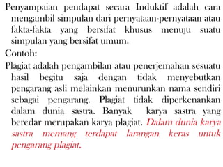 Penyampaian pendapat secara Induktif adalah cara
mengambil simpulan dari pernyataan-pernyataan atau
fakta-fakta yang bersifat khusus menuju suatu
simpulan yang bersifat umum.
Contoh:
Plagiat adalah pengambilan atau penerjemahan sesuatu
hasil begitu saja dengan tidak menyebutkan
pengarang asli melainkan menurunkan nama sendiri
sebagai pengarang. Plagiat tidak diperkenankan
dalam dunia sastra. Banyak karya sastra yang
beredar merupakan karya plagiat. Dalam dunia karya
sastra memang terdapat larangan keras untuk
pengarang plagiat.
 