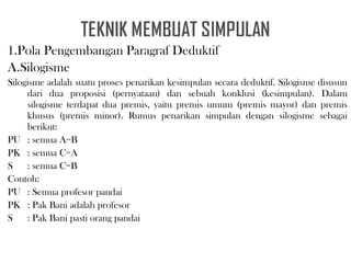 1.Pola Pengembangan Paragraf Deduktif
A.Silogisme
Silogisme adalah suatu proses penarikan kesimpulan secara deduktif. Silogisme disusun
dari dua proposisi (pernyataan) dan sebuah konklusi (kesimpulan). Dalam
silogisme terdapat dua premis, yaitu premis umum (premis mayor) dan premis
khusus (premis minor). Rumus penarikan simpulan dengan silogisme sebagai
berikut:
PU : semua A=B
PK : semua C=A
S : semua C=B
Contoh:
PU : Semua profesor pandai
PK : Pak Bani adalah profesor
S : Pak Bani pasti orang pandai
 