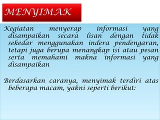 Kegiatan menyerap informasi yang
disampaikan secara lisan dengan tidak
sekedar menggunakan indera pendengaran,
tetapi juga berupa menangkap isi atau pesan
serta memahami makna informasi yang
disampaikan
Berdasarkan caranya, menyimak terdiri atas
beberapa macam, yakni seperti berikut:
Kegiatan menyerap informasi yang
disampaikan secara lisan dengan tidak
sekedar menggunakan indera pendengaran,
tetapi juga berupa menangkap isi atau pesan
serta memahami makna informasi yang
disampaikan
Berdasarkan caranya, menyimak terdiri atas
beberapa macam, yakni seperti berikut:
 