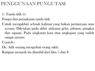 1. Tanda titik (.) 
Fungsi dan pemakaian tanda titik 
Untuk mengakhiri sebuah kalimat yang bukan pertanyaan atau
seruan, Diletakan pada akhir sinkatan gelar, jabatan, pangkat
dan sapaan, Pada singkatan kata atau ungkapan yang sudah
sangat umum.
Contoh :
Dr. Adit senang mengobati orang sakit.
Kutipan menarik itu diambil dari hlm 5 dan 8.
 