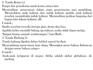 2. Tanda Koma (,) 
Fungsi dan pemakaian tanda koma antara lain: 
Memisahkan unsur-unsur dalam suatu pemerincian atau pembilang.
Memisahkan anak kalimat dari induk kalimat apabila anak kalimat
tersebut mendahului induk kalimat. Memisahkan petikan langsung dari
bagian lain dakam kalimat, dll.
Contoh : 
Studio tersebut tersedia berupa gitar, drum dan bass.
Apabila keliru memilih bidang spesialisasi, usaha tidak dapat melaju.
“Jangan buang sampah sembarangan,” kata Rudi.
3. Tanda Hubung (-) 
Tanda hubung dipakai dalam hal-hal seperti berikut: 
Menyambung unsur-unsur kata ulang. Merangkai unsur bahasa Indonesia
dengan unsur bahasa asing—-
Contoh : 
Anak-anak kelaparan di negara Afrika adalah akibat globalisasi. di-
packing
 