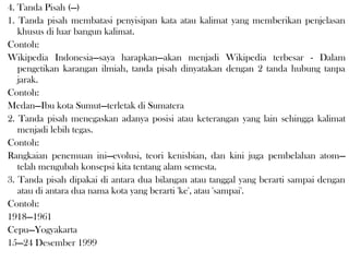 4. Tanda Pisah (—)
1. Tanda pisah membatasi penyisipan kata atau kalimat yang memberikan penjelasan
khusus di luar bangun kalimat.
Contoh:
Wikipedia Indonesia—saya harapkan—akan menjadi Wikipedia terbesar - Dalam
pengetikan karangan ilmiah, tanda pisah dinyatakan dengan 2 tanda hubung tanpa
jarak.
Contoh:
Medan—Ibu kota Sumut—terletak di Sumatera
2. Tanda pisah menegaskan adanya posisi atau keterangan yang lain sehingga kalimat
menjadi lebih tegas.
Contoh:
Rangkaian penemuan ini—evolusi, teori kenisbian, dan kini juga pembelahan atom—
telah mengubah konsepsi kita tentang alam semesta.
3. Tanda pisah dipakai di antara dua bilangan atau tanggal yang berarti sampai dengan
atau di antara dua nama kota yang berarti 'ke', atau 'sampai'.
Contoh:
1918—1961
Cepu—Yogyakarta
15—24 Desember 1999
 